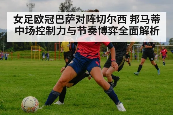 女足欧冠巴萨对阵切尔西 邦马蒂中场控制力与节奏博弈全面解析